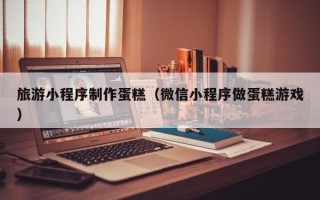 荣成旅游小程序制作蛋糕（微信小程序做蛋糕游戏）